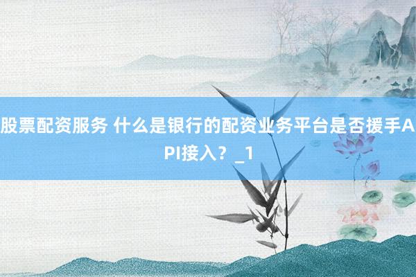 股票配资服务 什么是银行的配资业务平台是否援手API接入？_1