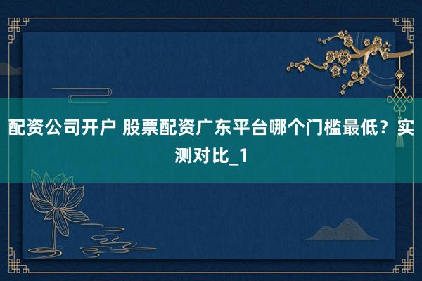 配资公司开户 股票配资广东平台哪个门槛最低？实测对比_1