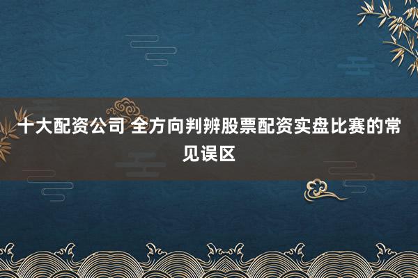 十大配资公司 全方向判辨股票配资实盘比赛的常见误区