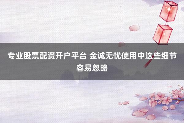 专业股票配资开户平台 金诚无忧使用中这些细节容易忽略