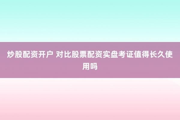 炒股配资开户 对比股票配资实盘考证值得长久使用吗