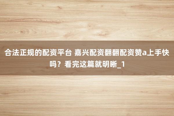 合法正规的配资平台 嘉兴配资翻翻配资赞a上手快吗？看完这篇就明晰_1