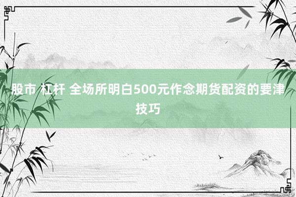 股市 杠杆 全场所明白500元作念期货配资的要津技巧