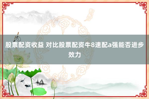股票配资收益 对比股票配资牛8速配a强能否进步效力