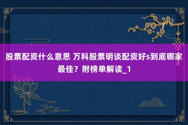 股票配资什么意思 万科股票明谈配资好s到底哪家最佳？附榜单解读_1