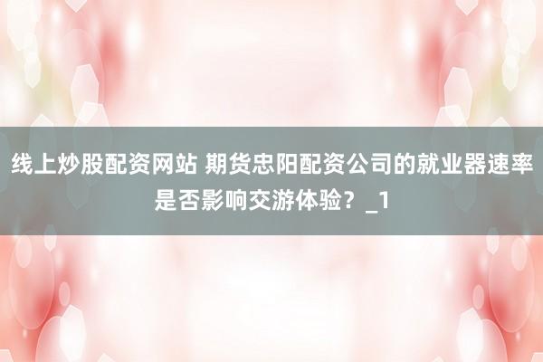 线上炒股配资网站 期货忠阳配资公司的就业器速率是否影响交游体验？_1