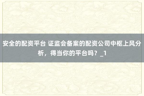 安全的配资平台 证监会备案的配资公司中枢上风分析，得当你的平台吗？_1