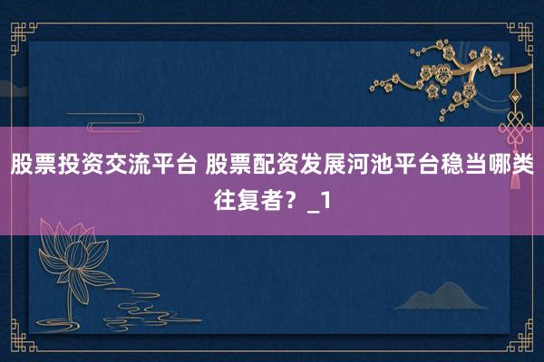 股票投资交流平台 股票配资发展河池平台稳当哪类往复者？_1