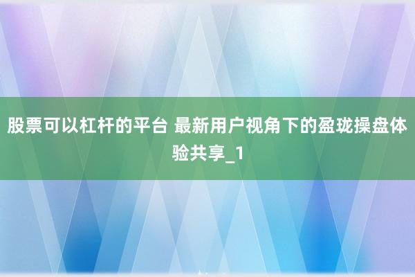 股票可以杠杆的平台 最新用户视角下的盈珑操盘体验共享_1