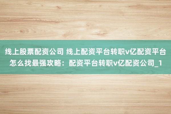线上股票配资公司 线上配资平台转职v亿配资平台怎么找最强攻略：配资平台转职v亿配资公司_1