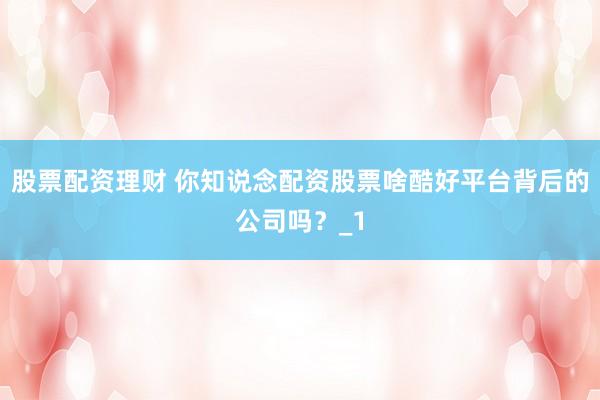 股票配资理财 你知说念配资股票啥酷好平台背后的公司吗？_1