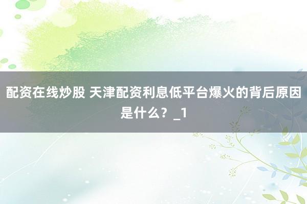 配资在线炒股 天津配资利息低平台爆火的背后原因是什么？_1