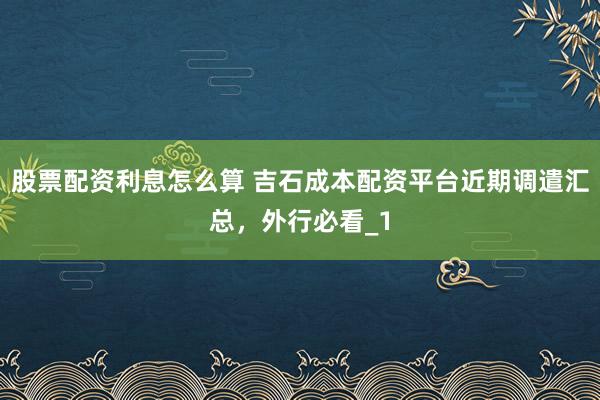 股票配资利息怎么算 吉石成本配资平台近期调遣汇总，外行必看_1