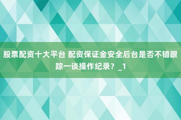 股票配资十大平台 配资保证金安全后台是否不错跟踪一谈操作纪录？_1