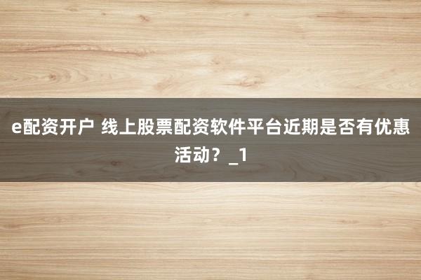 e配资开户 线上股票配资软件平台近期是否有优惠活动？_1