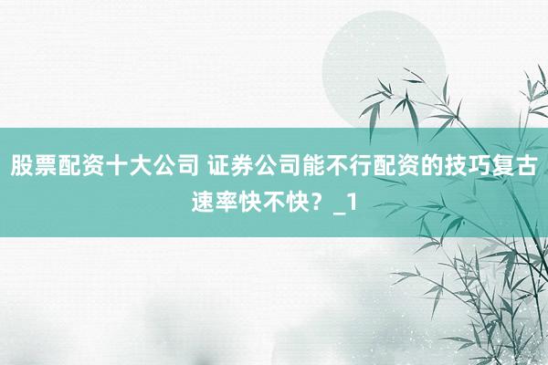 股票配资十大公司 证券公司能不行配资的技巧复古速率快不快？_1