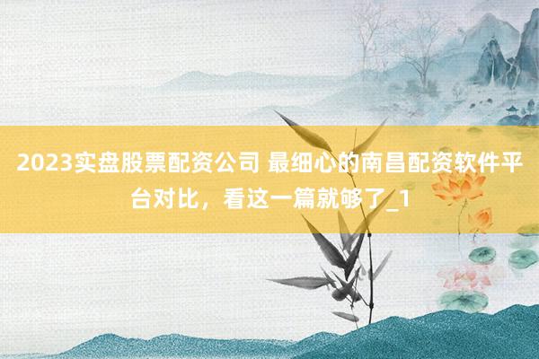 2023实盘股票配资公司 最细心的南昌配资软件平台对比，看这一篇就够了_1