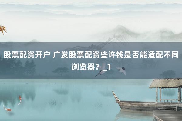 股票配资开户 广发股票配资些许钱是否能适配不同浏览器？_1