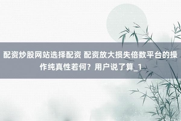 配资炒股网站选择配资 配资放大损失倍数平台的操作纯真性若何？用户说了算_1