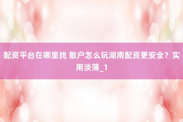 配资平台在哪里找 散户怎么玩湖南配资更安全?实用淡薄_1