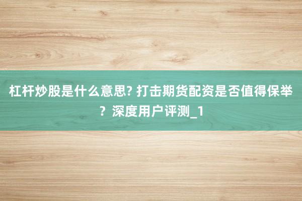 杠杆炒股是什么意思? 打击期货配资是否值得保举?深度用户评测_1