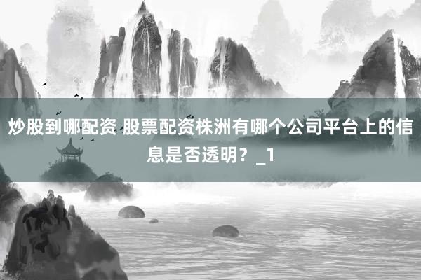 炒股到哪配资 股票配资株洲有哪个公司平台上的信息是否透明？_1