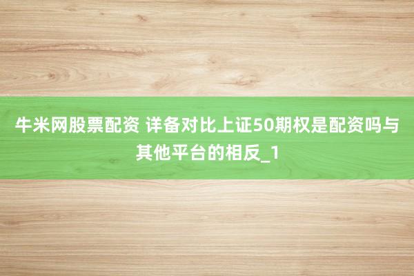牛米网股票配资 详备对比上证50期权是配资吗与其他平台的相反_1