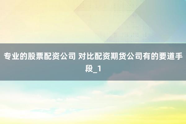 专业的股票配资公司 对比配资期货公司有的要道手段_1