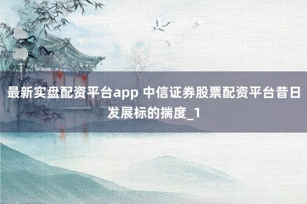 最新实盘配资平台app 中信证券股票配资平台昔日发展标的揣度_1