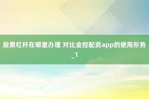 股票杠杆在哪里办理 对比金控配资app的使用形势_1