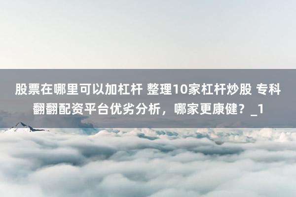 股票在哪里可以加杠杆 整理10家杠杆炒股 专科翻翻配资平台优劣分析,哪家更康健?_1