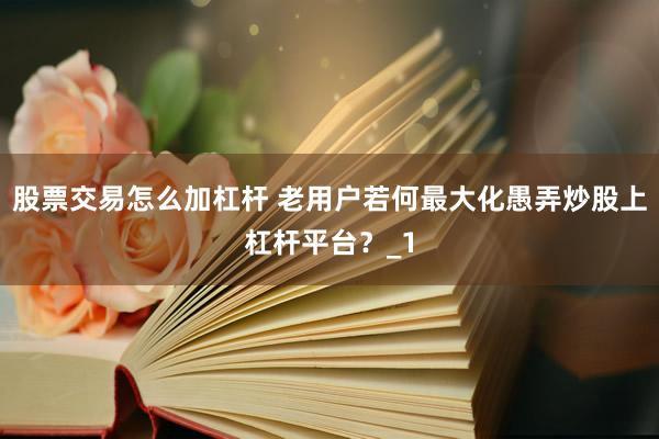股票交易怎么加杠杆 老用户若何最大化愚弄炒股上杠杆平台？_1