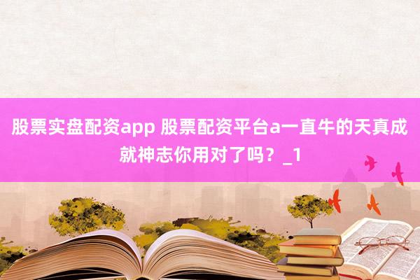 股票实盘配资app 股票配资平台a一直牛的天真成就神志你用对了吗？_1