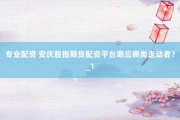 专业配资 安庆股指期货配资平台顺应哪类走动者？_1