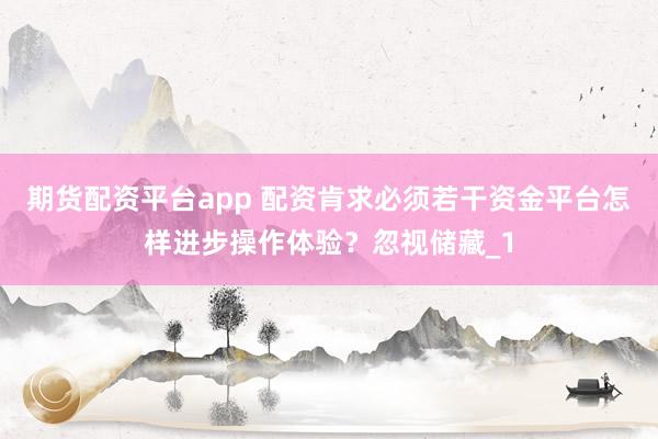 期货配资平台app 配资肯求必须若干资金平台怎样进步操作体验？忽视储藏_1