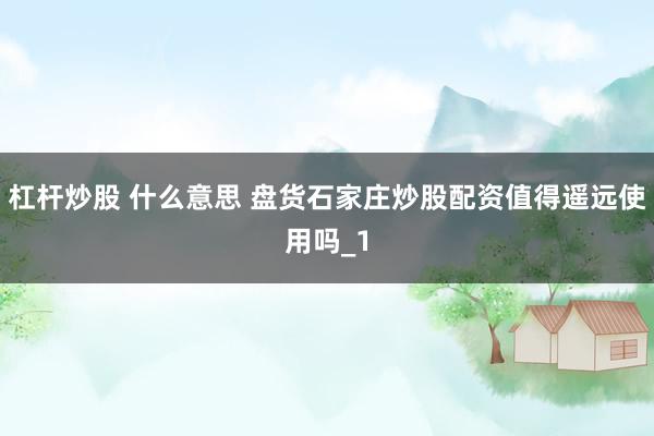 杠杆炒股 什么意思 盘货石家庄炒股配资值得遥远使用吗_1