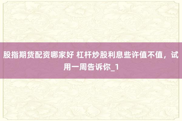 股指期货配资哪家好 杠杆炒股利息些许值不值，试用一周告诉你_1