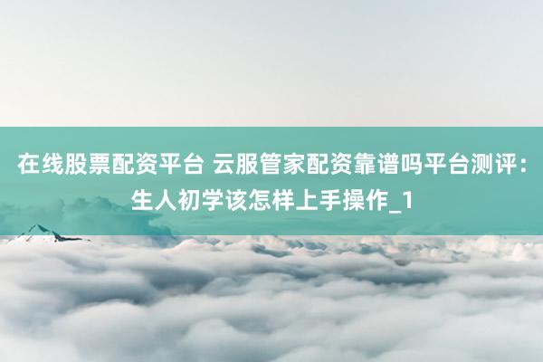 在线股票配资平台 云服管家配资靠谱吗平台测评：生人初学该怎样上手操作_1