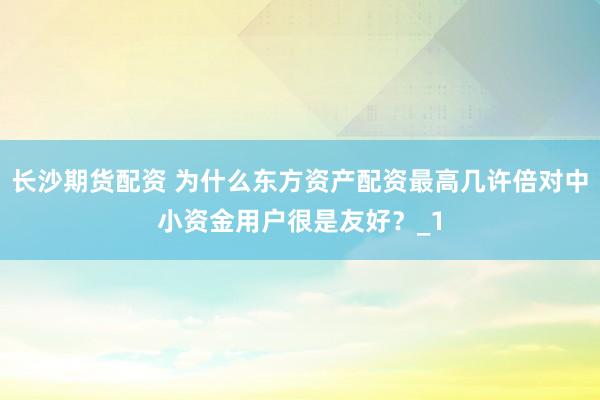 长沙期货配资 为什么东方资产配资最高几许倍对中小资金用户很是友好？_1