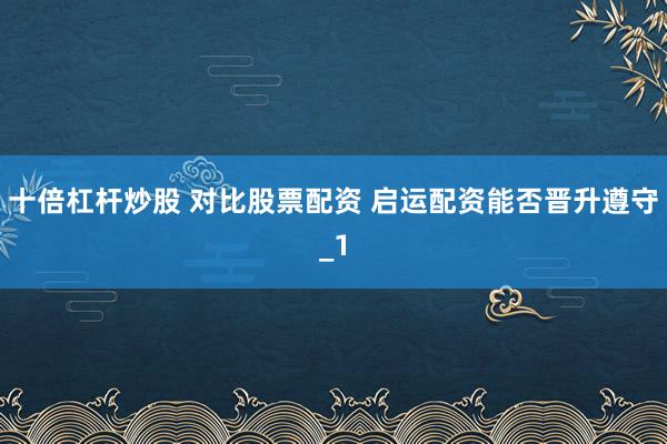 十倍杠杆炒股 对比股票配资 启运配资能否晋升遵守_1