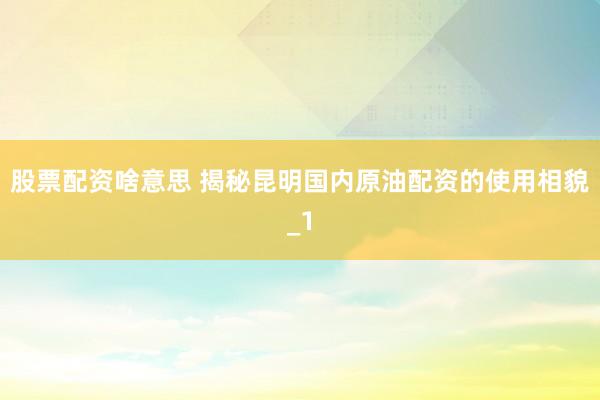 股票配资啥意思 揭秘昆明国内原油配资的使用相貌_1