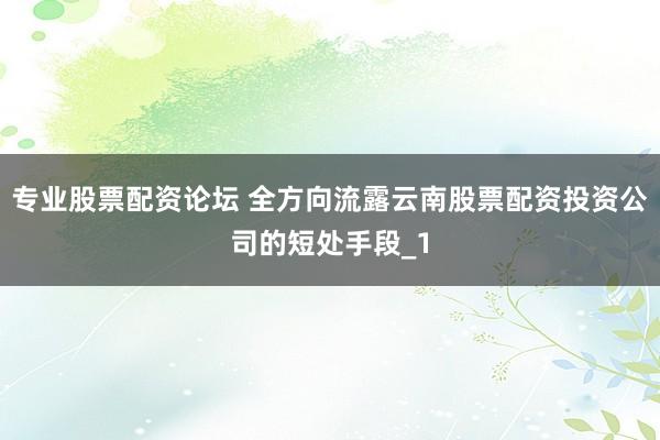 专业股票配资论坛 全方向流露云南股票配资投资公司的短处手段_1