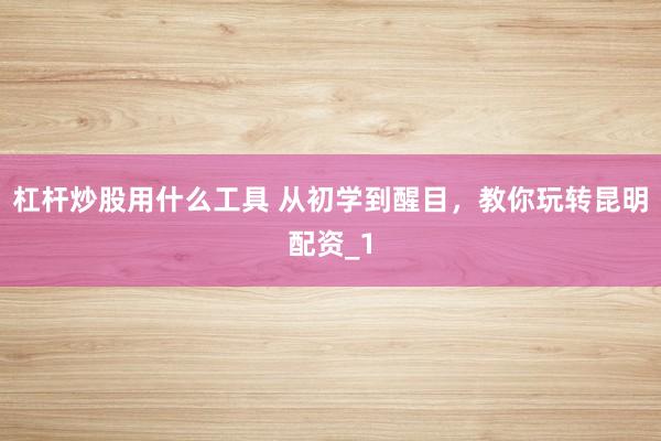 杠杆炒股用什么工具 从初学到醒目，教你玩转昆明配资_1