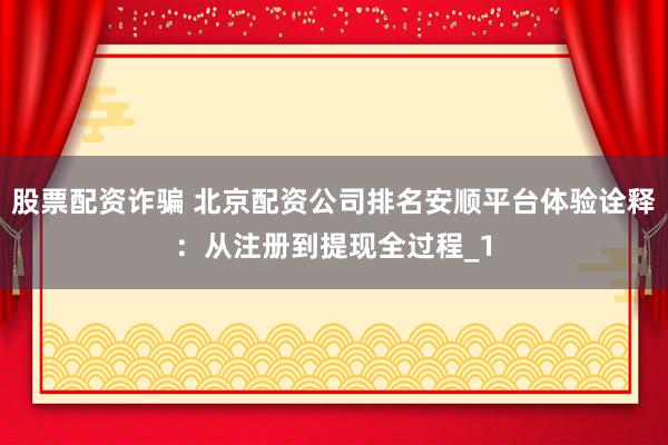 股票配资诈骗 北京配资公司排名安顺平台体验诠释：从注册到提现全过程_1