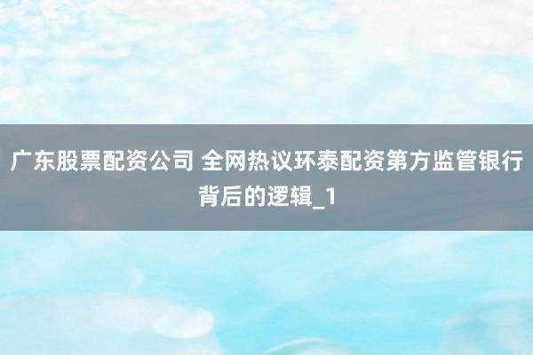 广东股票配资公司 全网热议环泰配资第方监管银行背后的逻辑_1