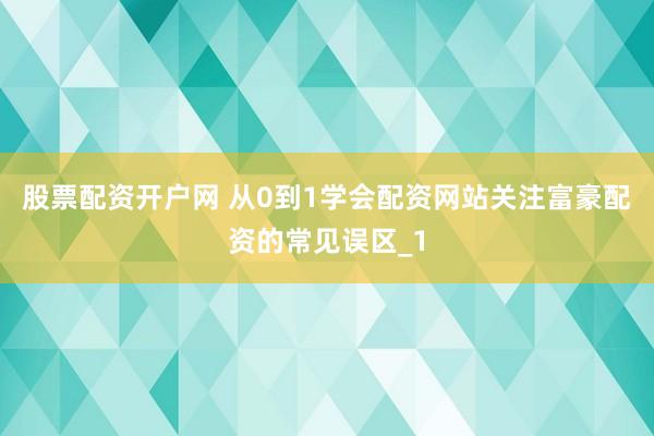 股票配资开户网 从0到1学会配资网站关注富豪配资的常见误区_1