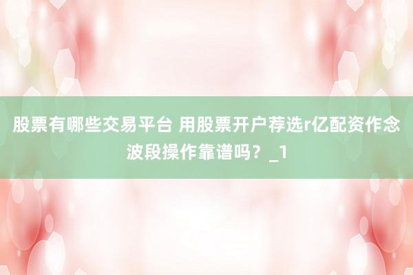 股票有哪些交易平台 用股票开户荐选r亿配资作念波段操作靠谱吗？_1