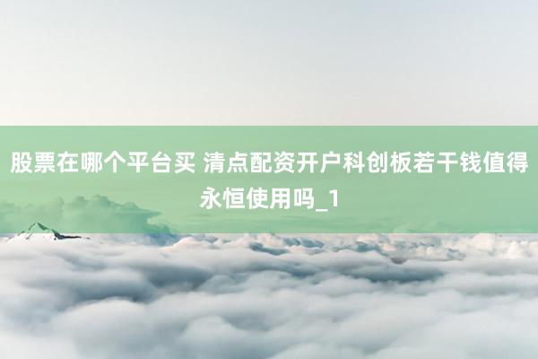 股票在哪个平台买 清点配资开户科创板若干钱值得永恒使用吗_1
