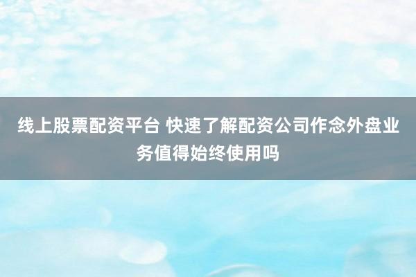 线上股票配资平台 快速了解配资公司作念外盘业务值得始终使用吗