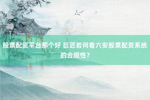 股票配资平台那个好 巨匠若何看六安股票配资系统的合规性？